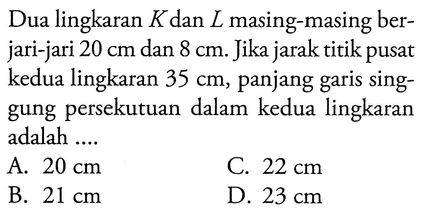 Dua lingkaran  K  dan  L  masing-masing berjari-jari  20 cm  dan  8 cm . Jika jarak titik pusat kedua lingkaran  35 cm , panjang garis singgung persekutuan dalam kedua lingkaran adalah ....A.  20 cm C.  22 cm B.  21 cm D.  23 cm 