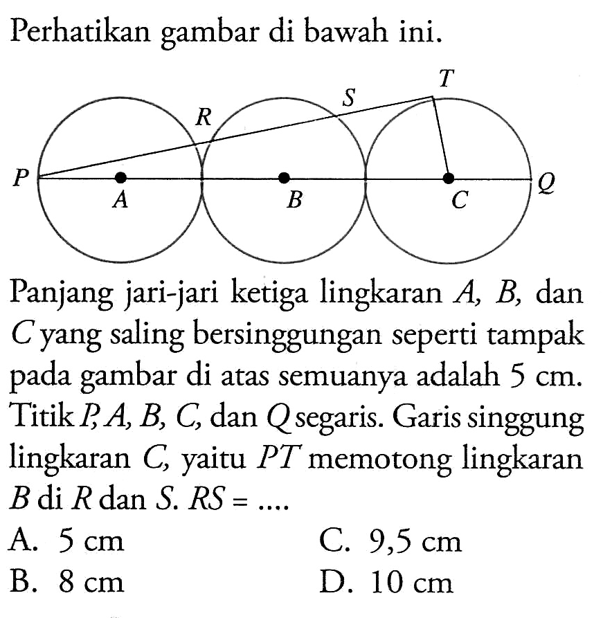 Perhatikan gambar di bawah ini.Panjang jari-jari ketiga lingkaran  A, B , dan  C  yang saling bersinggungan seperti tampak pada gambar di atas semuanya adalah  5 cm . Titik  P, A, B, C , dan  Q  segaris. Garis singgung lingkaran  C , yaitu  P T  memotong lingkaran  B di R dan S . R S=... . A.  5 cm C.  9,5 cm B.  8 cm D.  10 cm 