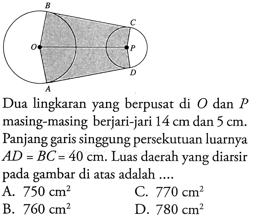 Dua lingkaran yang berpusat di O dan P masing-masing berjari-jari  14 cm dan 5 cm. Panjang garis singgung persekutuan luarnya AD=BC=40 cm. Luas daerah yang diarsir pada gambar di atas adalah ....
