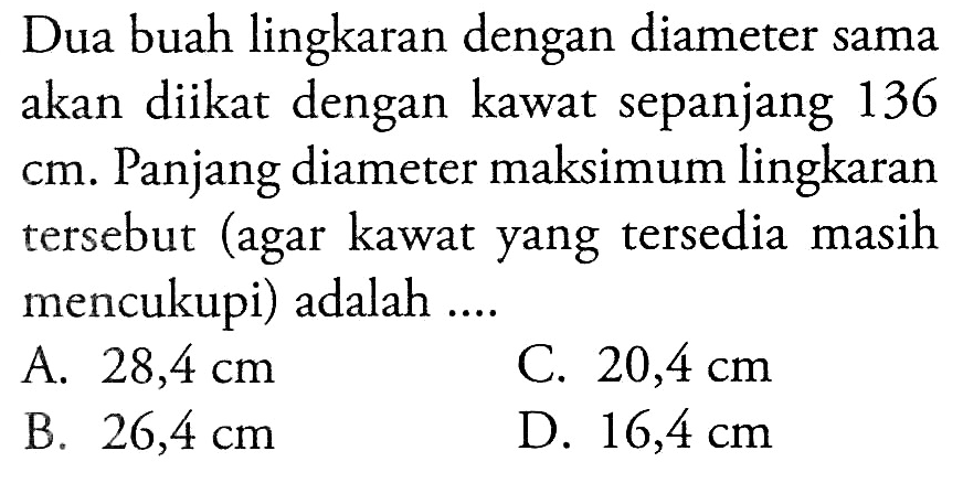 Dua buah lingkaran dengan diameter sama akan diikat dengan kawat sepanjang 136 cm. Panjang diameter maksimum lingkaran tersebut (agar kawat yang tersedia masih mencukupi) adalah ....