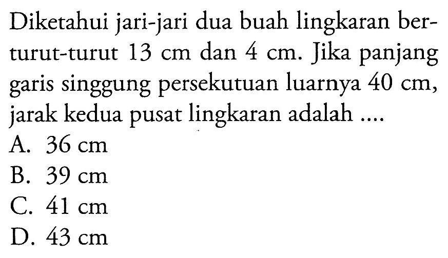 Diketahui jari-jari dua buah lingkaran berturut-turut  13 cm  dan  4 cm . Jika panjang garis singgung persekutuan luarnya  40 cm , jarak kedua pusat lingkaran adalah ....