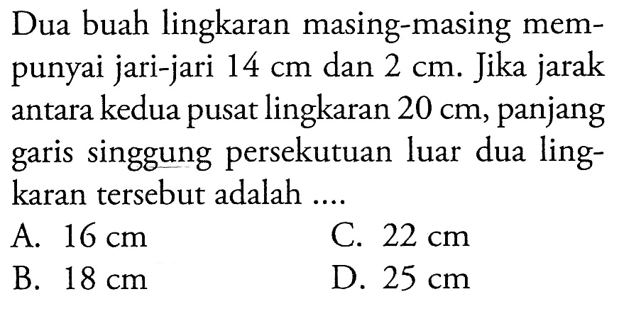 Dua buah lingkaran masing-masing mempunyai jari-jari 14 cm dan 2 cm. Jika jarak antara kedua pusat lingkaran 20 cm, panjang garis singgung persekutuan luar dua lingkaran tersebut adalah ....