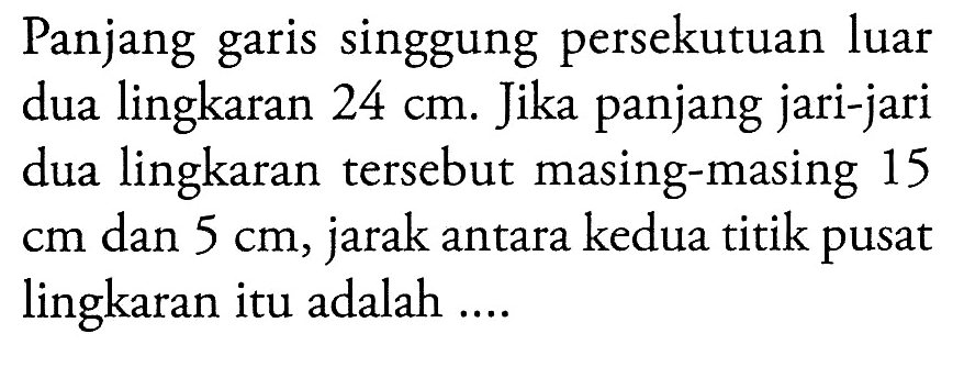 Panjang garis singgung persekutuan luar dua lingkaran  24 cm. Jika panjang jari-jari dua lingkaran tersebut masing-masing 15  cm  dan  5 cm, jarak antara kedua titik pusat lingkaran itu adalah ....