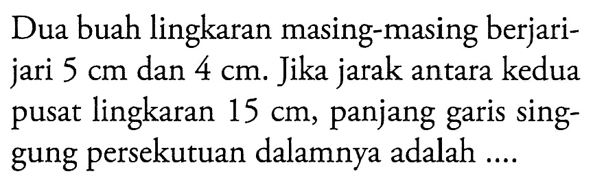 Dua buah lingkaran masing-masing berjarijari  5 cm  dan  4 cm . Jika jarak antara kedua pusat lingkaran  15 cm , panjang garis singgung persekutuan dalamnya adalah ....