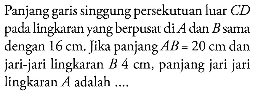 Panjang garis singgung persekutuan luar CD pada lingkaran yang berpusat di A dan B sama dengan 16 cm. Jika panjang AB=20 cm dan jari-jari lingkaran B 4 cm, panjang jari jari lingkaran A adalah ...