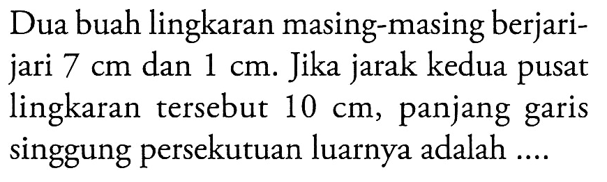 Dua buah lingkaran masing-masing berjari-jari  7 cm  dan  1 cm . Jika jarak kedua pusat lingkaran tersebut  10 cm , panjang garis singgung persekutuan luarnya adalah ....