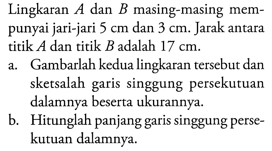 Lingkaran A dan B masing-masing mempunyai jari-jari 5 cm dan 3 cm. Jarak antara titik A dan titik B adalah 17 cm.a. Gambarlah kedua lingkaran tersebut dan sketsalah garis singgung persekutuan dalamnya beserta ukurannya. b. Hitunglah panjang garis singgung persekutuan dalamnya. 