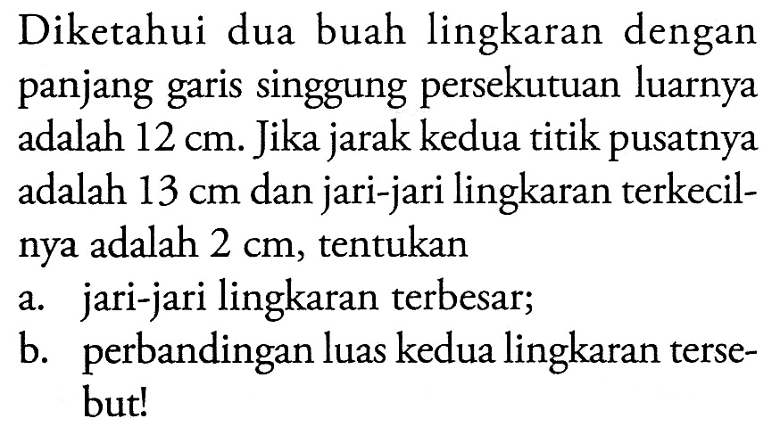 Diketahui dua buah lingkaran dengan panjang garis singgung persekutuan luarnya adalah  12 cm . Jika jarak kedua titik pusatnya adalah  13 cm  dan jari-jari lingkaran terkecilnya adalah  2 cm , tentukan a. jari-jari lingkaran terbesar; b. perbandingan luas kedua lingkaran tersebut! 