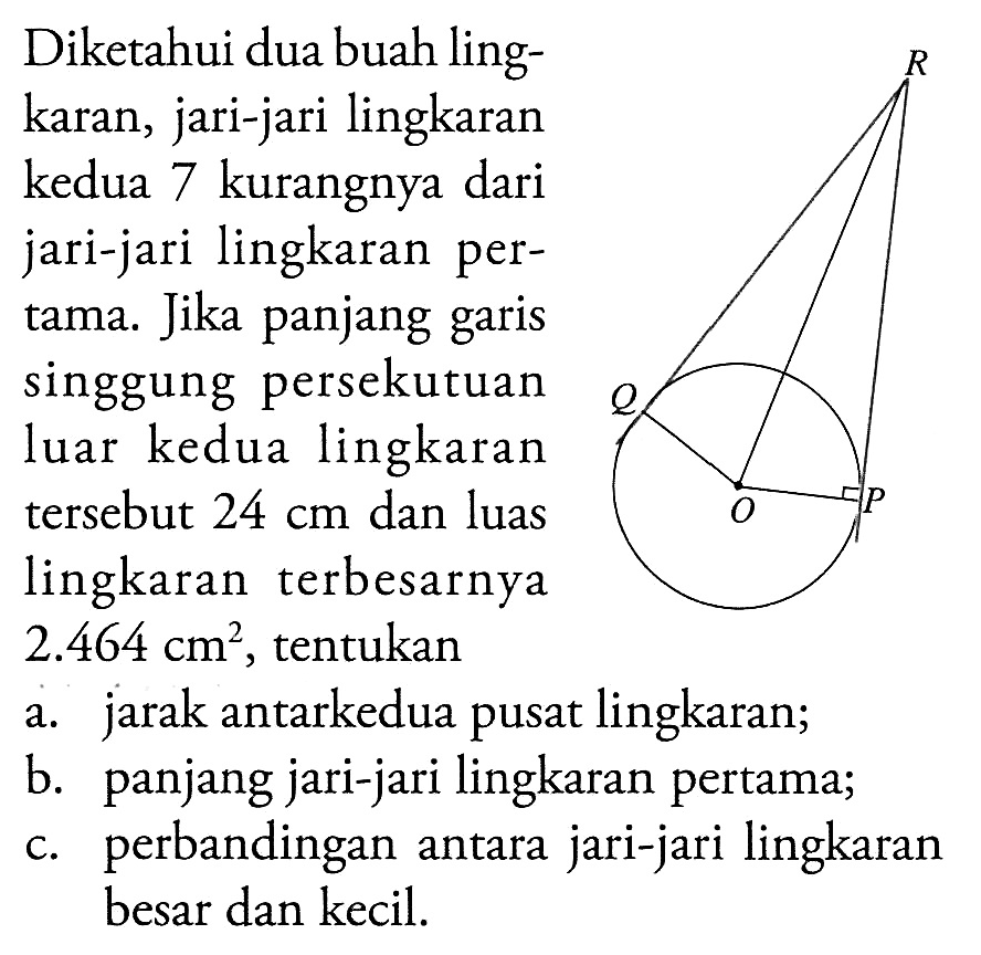 Diketahui dua buah lingkaran, jari-jari lingkaran kedua 7 kurangnya dari jari-jari lingkaran pertama. Jika panjang garis singgung persekutuan luar kedua lingkaran tersebut 24 cm dan luas lingkaran terbesarnya 2.464 cm^2, tentukan a. jarak antarkedua pusat lingkaran; b. panjang jari-jari lingkaran pertama; c. perbandingan antara jari-jari lingkaran besar dan kecil. R Q O P 