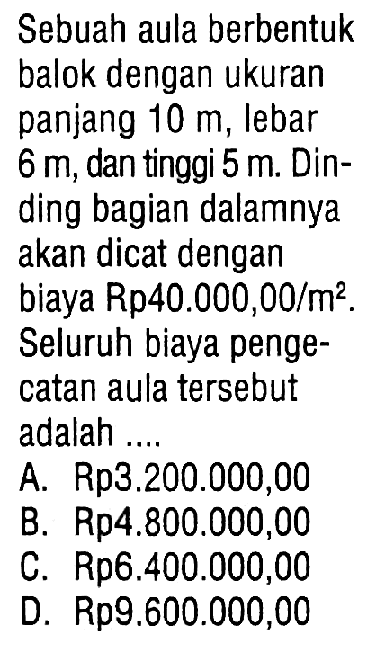 Sebuah aula berbentuk balok dengan ukuran panjang 10 m, lebar 6 m, dan tinggi 5 m. Dinding bagian dalamnya akan dicat dengan biaya Rp40.000,00/m². Seluruh biaya pengecatan aula tersebut adalah ....
