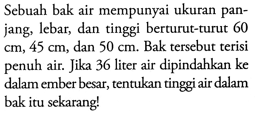 Sebuah bak air mempunyai ukuran panjang, lebar, dan tinggi berturut-turut 60 cm, 45 cm, dan 50 cm. Bak tersebut terisi penuh air. Jika 36 liter air dipindahkan ke dalam ember besar, tentukan tinggi air dalam bak itu sekarang!