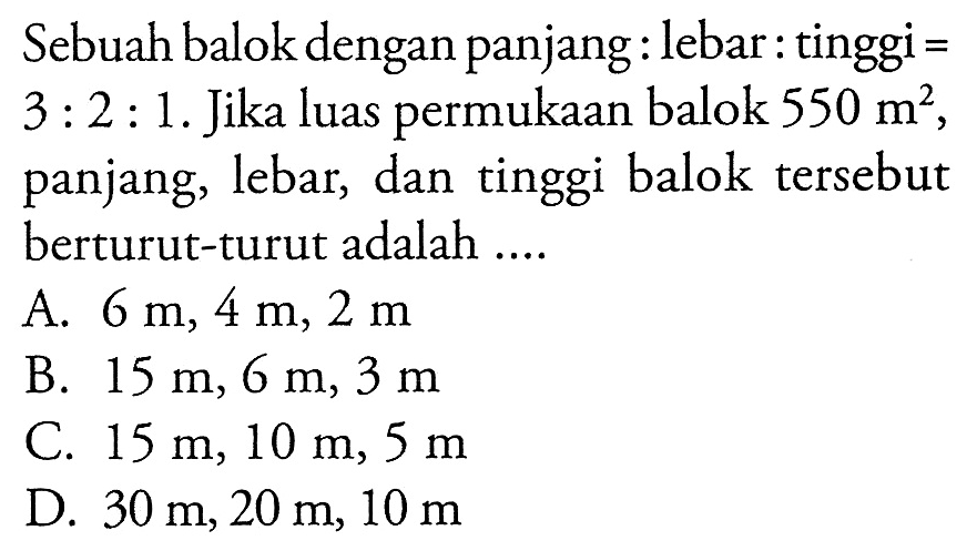 Sebuah balok dengan panjang:lebar:tinggi=3:2:1. Jika luas permukaan balok  550 m^2 panjang, lebar, dan tinggi balok tersebut berturut-turut adalah....