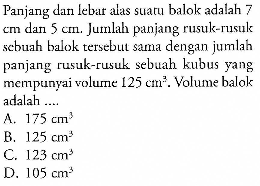 Panjang dan lebar alas suatu balok adalah 7  cm  dan  5 cm . Jumlah panjang rusuk-rusuk sebuah balok tersebut sama dengan jumlah panjang rusuk-rusuk sebuah kubus yang mempunyai volume  125 cm^3 . Volume balok adalah ....
