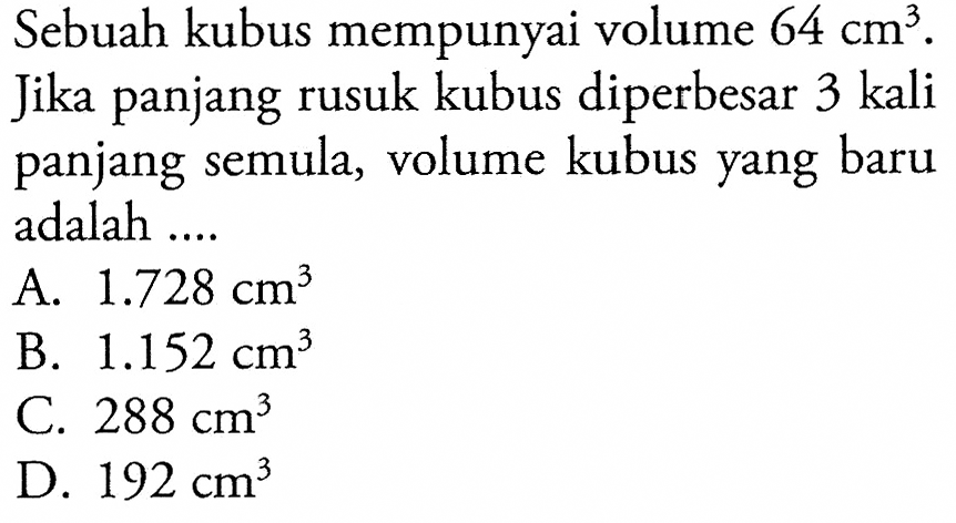 Sebuah kubus mempunyai volume 64 cm^3. Jika panjang rusuk kubus diperbesar 3 kali panjang semula, volume kubus yang baru adalah ....