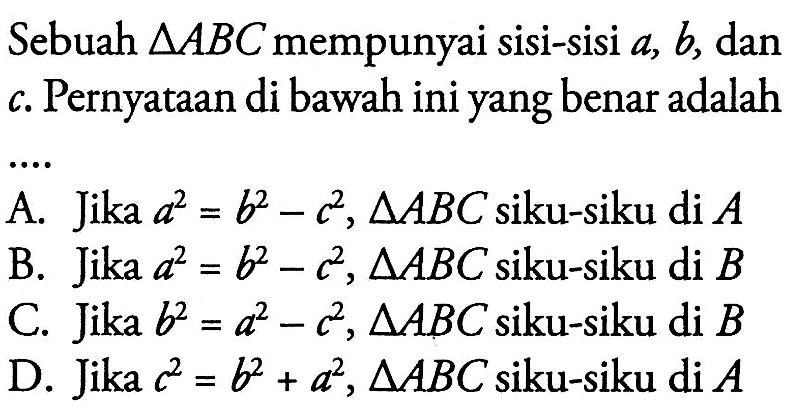 Sebuah segitiga ABC mempunyai sisi-sisi  a, b, dan c. Pernyataan di bawah ini yang benar adalah ...A. Jika  a^2=b^2-c^2, segitiga ABC siku-siku di A B. Jika  a^2=b^2-c^2, segitiga ABC siku-siku di B C. Jika  b^2=a^2-c^2, segitiga ABC siku-siku di B D. Jika  c^2=b^2+a^2, segitiga ABC siku-siku di A 