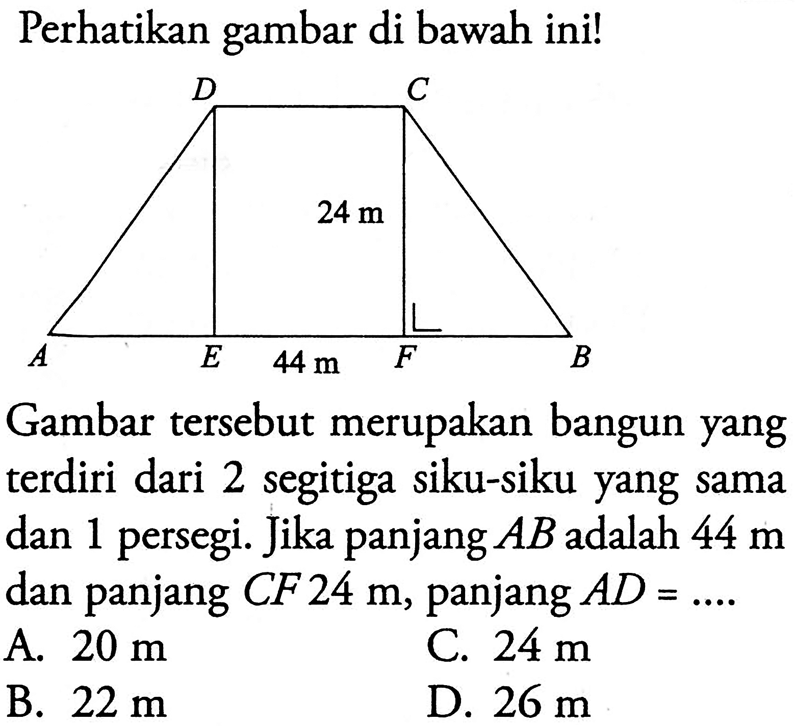 perhatikan gambar di bawah ini!D C24 mA E 44 m F BGambar tersebut merupakan bangun yang terdiri dari 2 segitiga siku-siku yang sama dan 1 persegi. Jika panjang  AB  adalah  44 m  dan panjang  CF 24 m , panjang  AD=... 