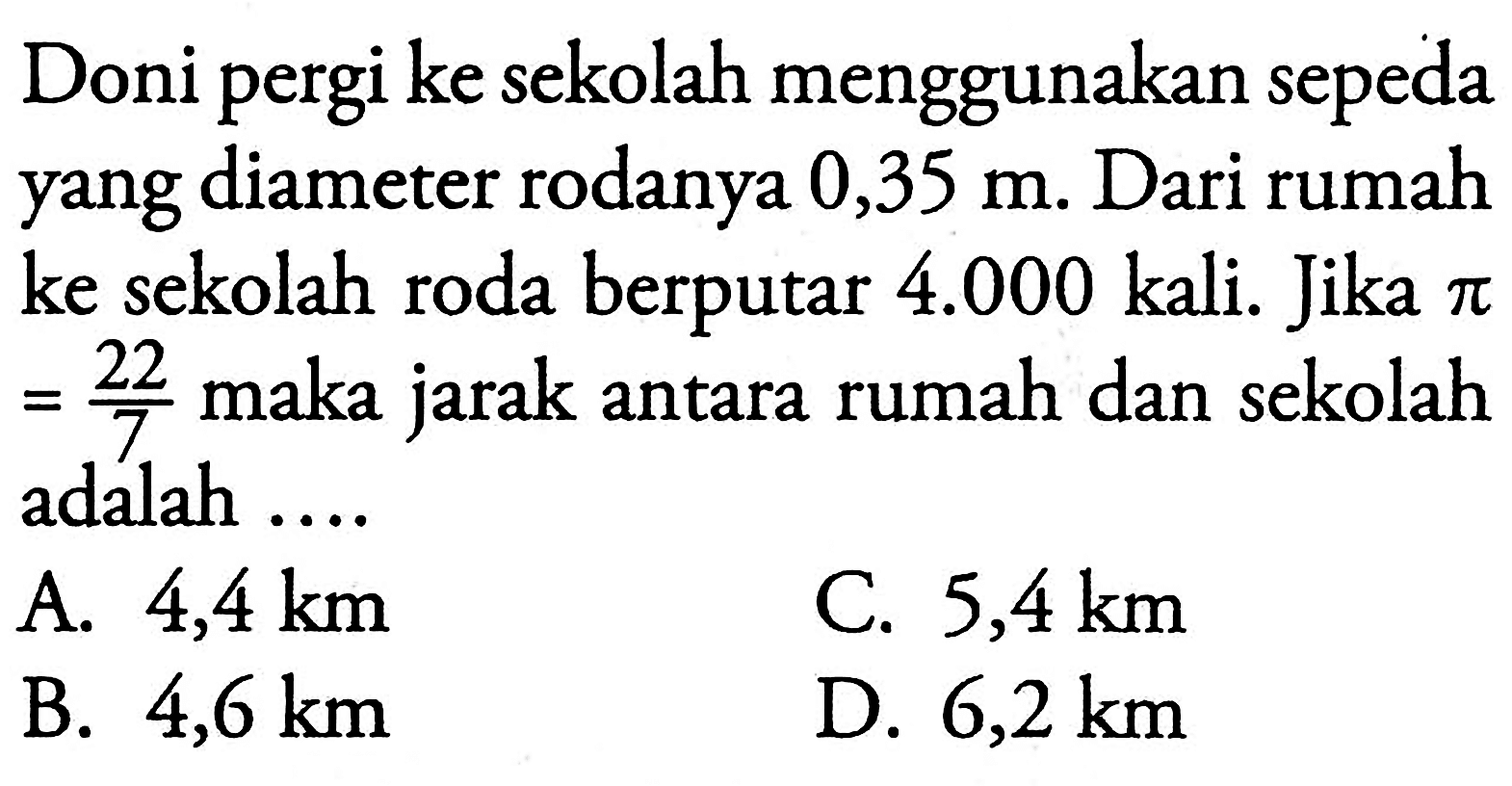 Doni pergi ke sekolah menggunakan sepeda yang diameter rodanya 0,35 m. Dari rumah ke sekolah roda berputar 4.000 kali. Jika pi=(22/7) maka jarak antara rumah dan sekolah adalah ....