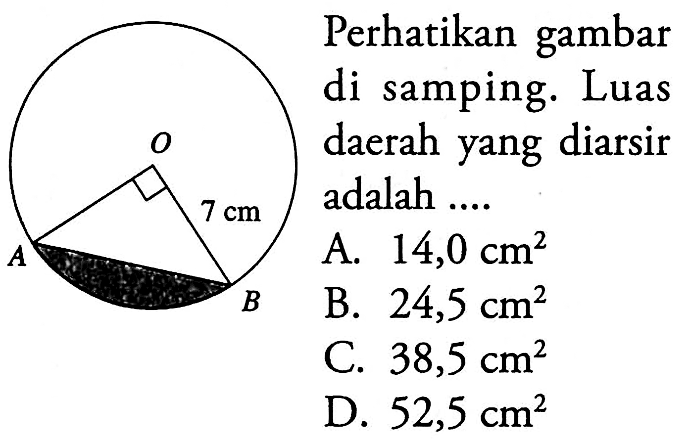 O 7 cm A B Perhatikan gambar di samping. Luas daerah yang diarsir adalah .... A. 14,0 cm^2 B. 24,5 cm^2 C. 38,5 cm^2 D. 52,5 cm^2 