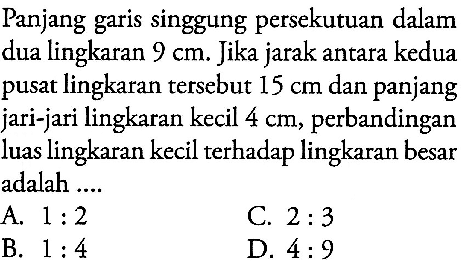 Panjang garis singgung persekutuan dalam dua lingkaran 9 cm. Jika jarak antara kedua pusat lingkaran tersebut 15 cm dan panjang jari-jari lingkaran kecil 4 cm, perbandingan luas lingkaran kecil terhadap lingkaran besar adalah....