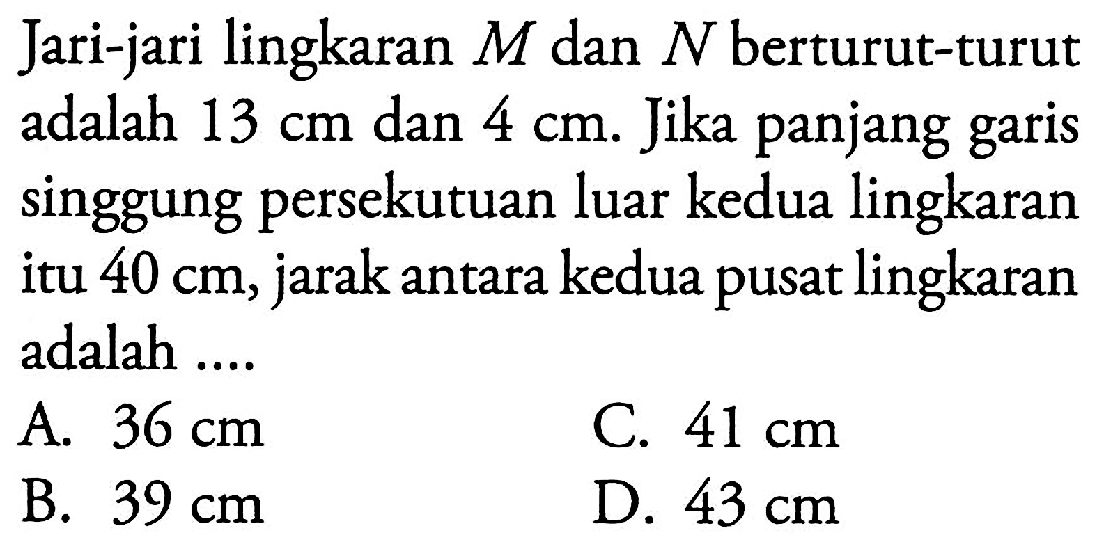 Jari-jari lingkaran M dan N berturut-turut adalah 13 cm dan 4 cm. Jika panjang garis singgung persekutuan luar kedua lingkaran itu 40 cm, jarak antara kedua pusat lingkaran adalah....