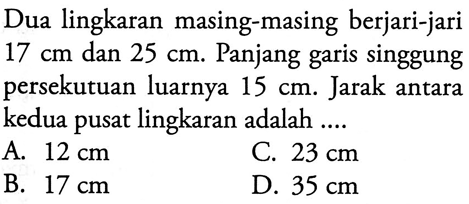 Dua lingkaran masing-masing berjari-jari 17 cm dan 25 cm. Panjang garis singgung persekutuan luarnya 15 cm. Jarak antara kedua pusat lingkaran adalah ....