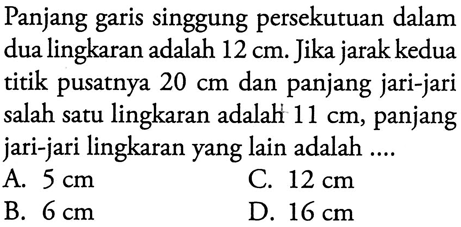 Panjang garis singgung persekutuan dalam dua lingkaran adalah 12 cm. Jika jarak kedua titik pusatnya 20 cm dan panjang jari-jari salah satu lingkaran adalah 11 cm, panjang jari-jari lingkaran yang lain adalah....