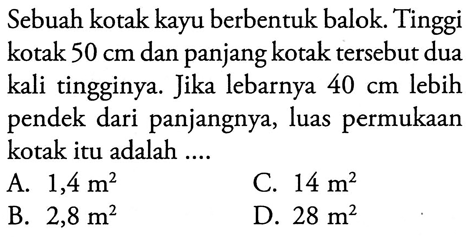 Sebuah kotak kayu berbentuk balok. Tinggi kotak  50 cm  dan panjang kotak tersebut dua kali tingginya. Jika lebarnya  40 cm  lebih pendek dari panjangnya, luas permukaan kotak itu adalah ....