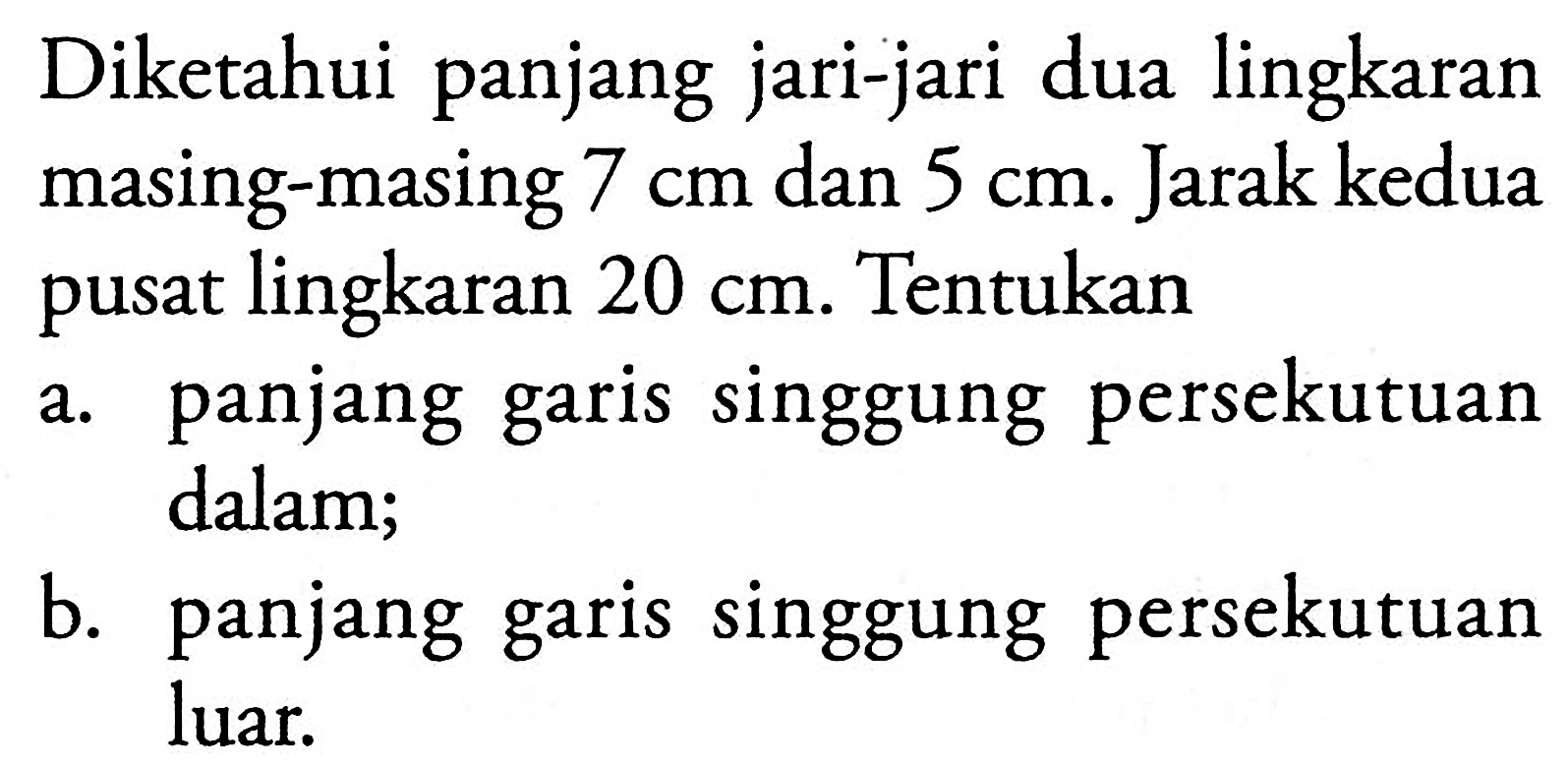 Diketahui panjang jari-jari dua lingkaran masing-masing 7 cm dan 5 cm. Jarak kedua pusat lingkaran 20 cm. Tentukan a. panjang garis singgung persekutuan dalam; b. panjang garis singgung persekutuan luar.