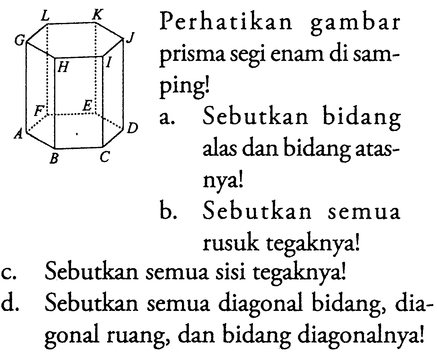 Perhatikan gambar prisma segi enam di samping! L K G J H I F E A D BCa. Sebutkan bidang alas dan bidang atasnya!b. Sebutkan semua rusuk tegaknya!c. Sebutkan semua sisi tegaknya!d. Sebutkan semua diagonal bidang, diagonal ruang, dan bidang diagonalnya!