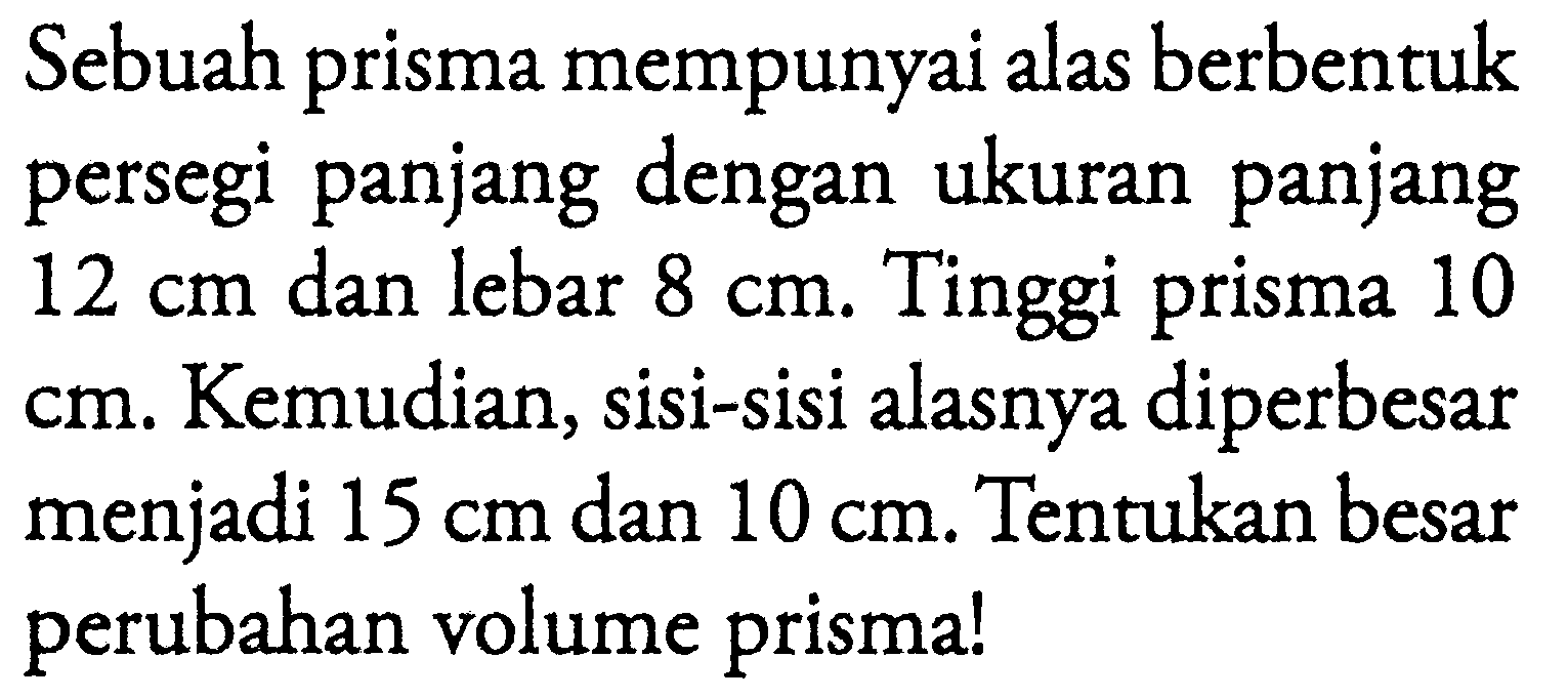 Sebuah prisma mempunyai alas berbentuk persegi panjang dengan ukuran panjang  12 cm  dan lebar  8 cm . Tinggi prisma 10  cm . Kemudian, sisi-sisi alasnya diperbesar menjadi  15 cm  dan  10 cm . Tentukan besar perubahan volume prisma!