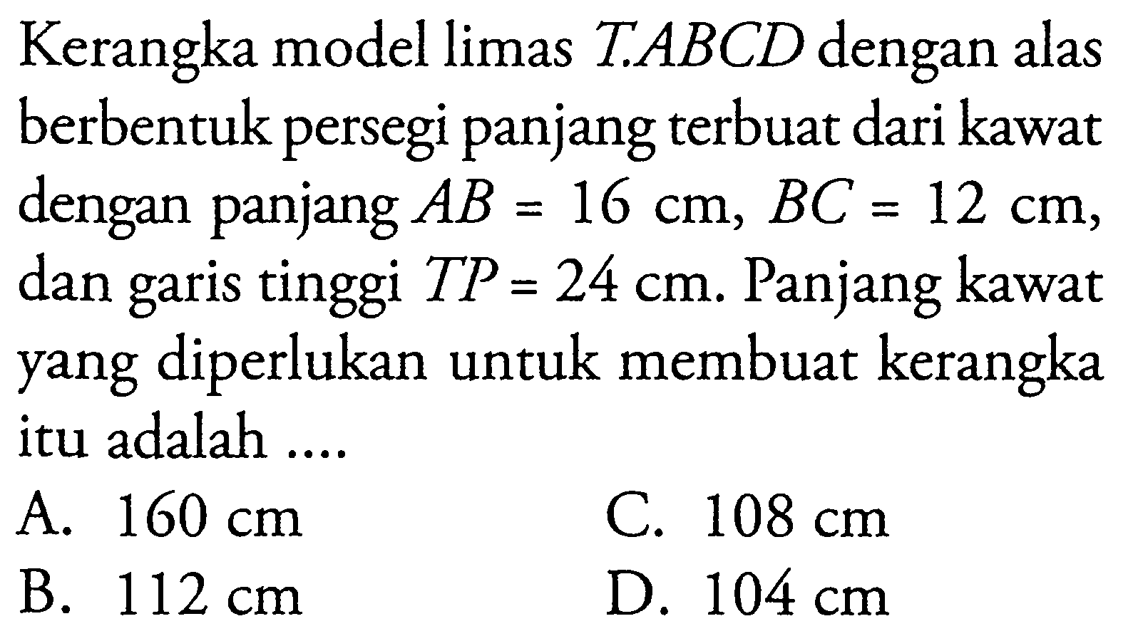 Kerangka model limas T.ABCD dengan alas berbentuk persegi panjang terbuat dari kawat dengan panjang AB=16 cm, BC=12 cm, dan garis tinggi TP=24 cm. Panjang kawat yang diperlukan untuk membuat kerangka itu adalah...