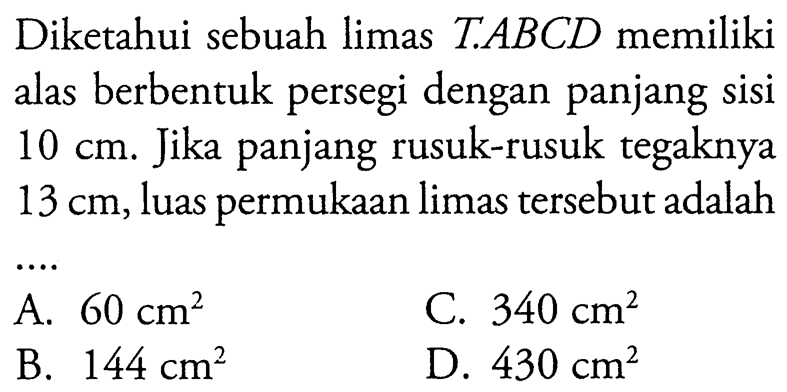 Diketahui sebuah limas T.ABCD memiliki alas berbentuk persegi dengan panjang sisi 10 cm. Jika panjang rusuk-rusuk tegaknya 13 cm, luas permukaan limas tersebut adalah