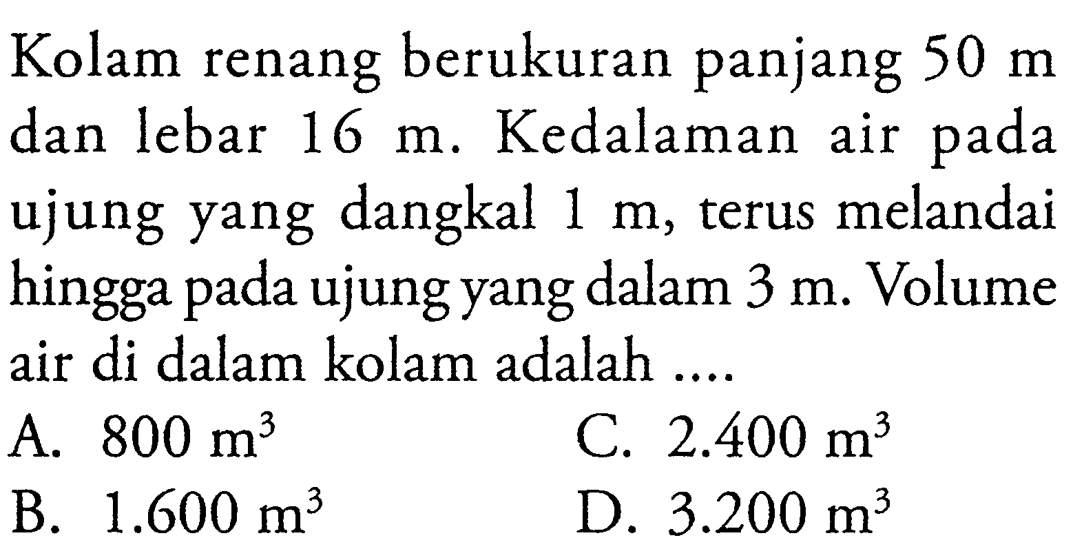 Kolam renang berukuran panjang 50 m dan lebar 16 m. Kedalaman air pada ujung yang dangkal 1 m, terus melandai hingga pada ujung yang dalam 3 m. Volume air di dalam kolam adalah ....