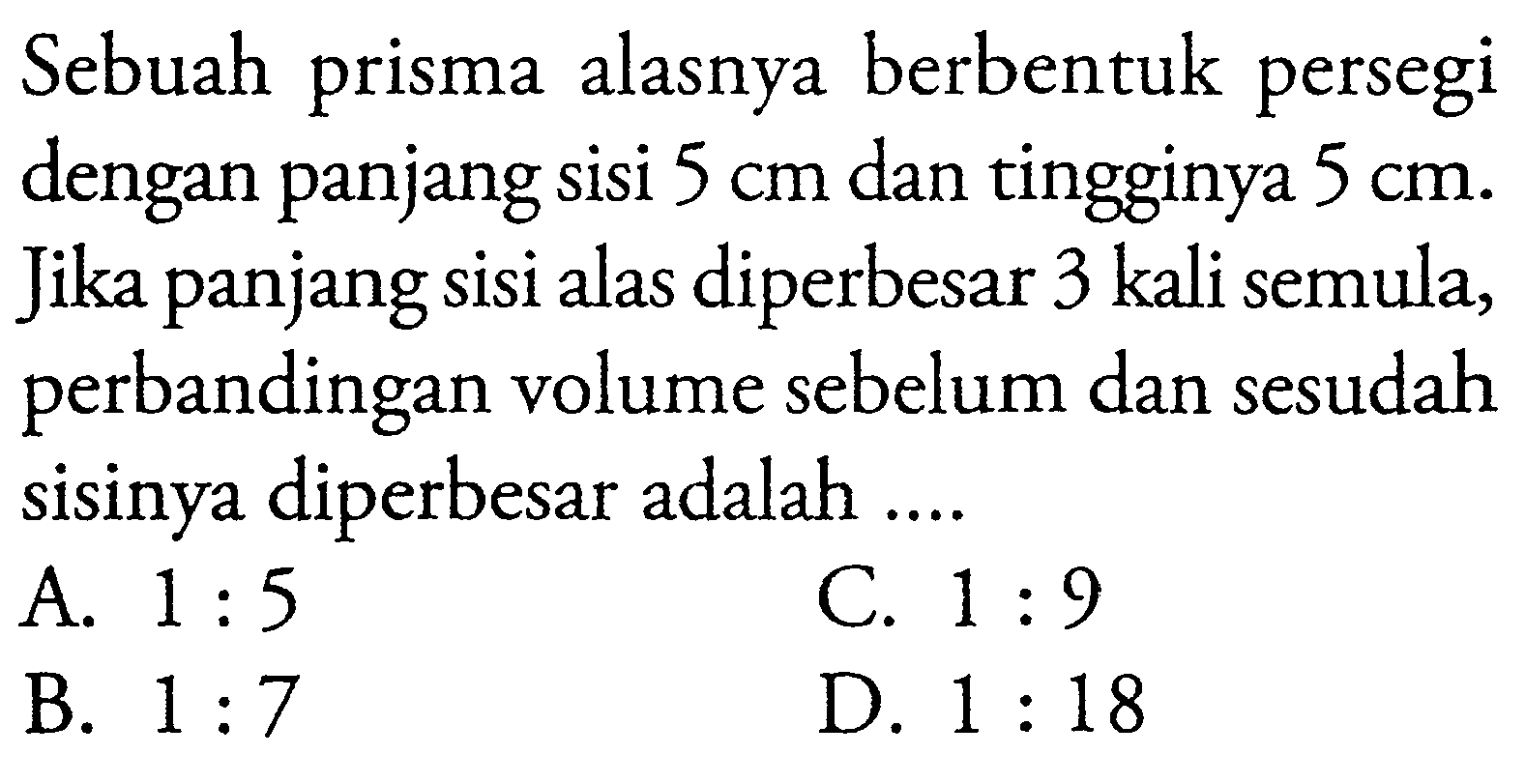 Sebuah prisma alasnya berbentuk persegi dengan panjang sisi 5 cm dan tingginya 5 cm. Jika panjang sisi alas diperbesar 3 kali semula, perbandingan volume sebelum dan sesudah sisinya diperbesar adalah ....