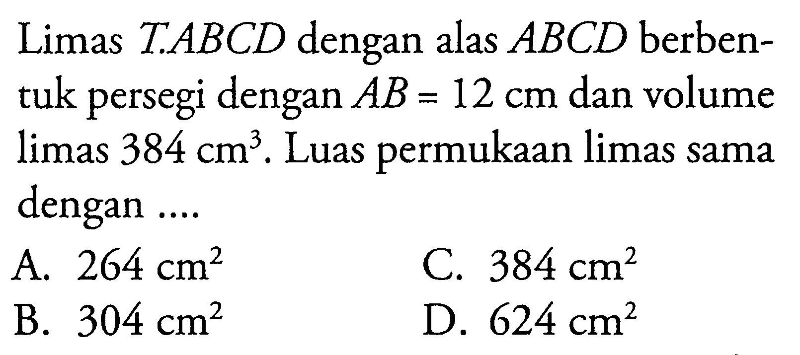 Limas T.ABCD dengan alas ABCD berbentuk persegi dengan AB=12 cm dan volume limas 384 cm^3. Luas permukaan limas sama dengan ....