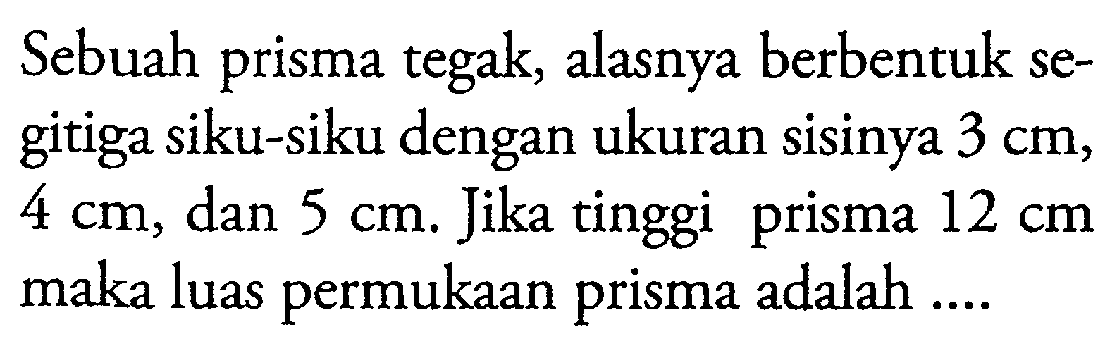 Sebuah prisma tegak, alasnya berbentuk segitiga siku-siku dengan ukuran sisinya  3cm ,  4cm , dan  5cm . Jika tinggi prisma  12cm  maka luas permukaan prisma adalah ....