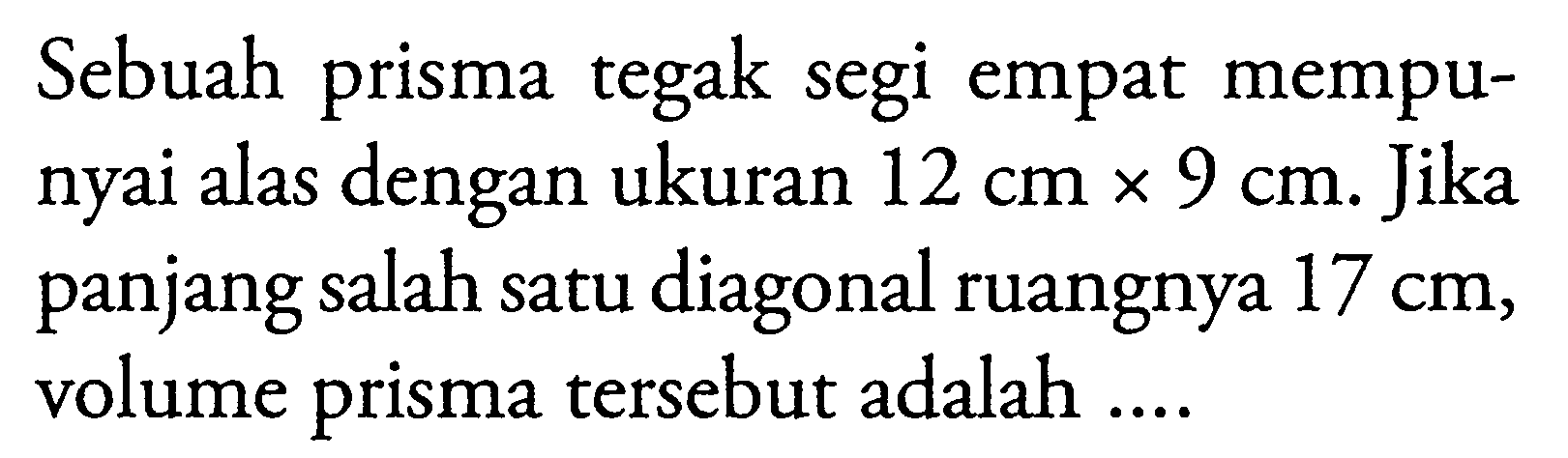 Sebuah prisma tegak segi empat mempunyai alas dengan ukuran 12 cm x 9 cm. Jika panjang salah satu diagonal ruangnya 17 cm, volume prisma tersebut adalah ....