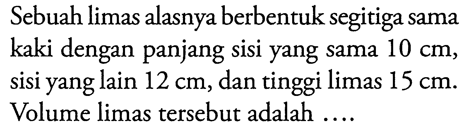 Sebuah limas alasnya berbentuk segitiga sama kaki dengan panjang sisi yang sama 10 cm, sisi yang lain 12 cm, dan tinggi limas 15 cm. Volume limas tersebut adalah ....