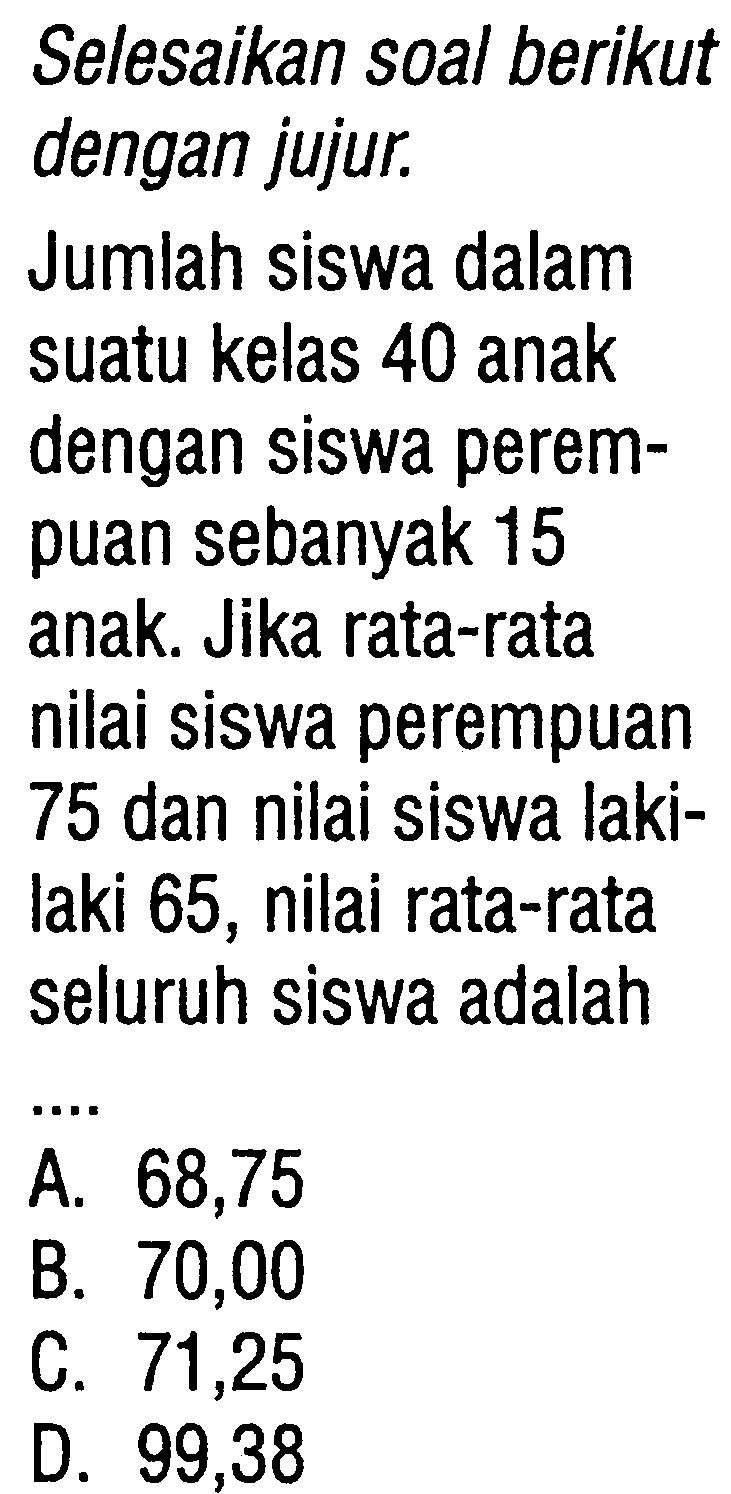 Selesaikan soal berikutdengan jujur.Jumlah siswa dalamsuatu kelas 40 anakdengan siswa perem-puan sebanyak 15anak. Jika rata-ratanilai siswa perempuan75 dan nilai siswa laki-laki 65, nilai rata-rataseluruh siswa adalah ... 