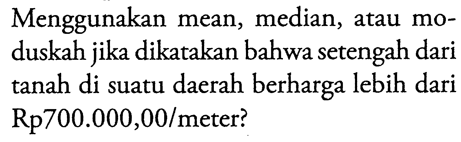 Menggunakan mean, median, atau moduskah jika dikatakan bahwa setengah dari tanah di suatu daerah berharga lebih dari Rp700.000,00/meter?