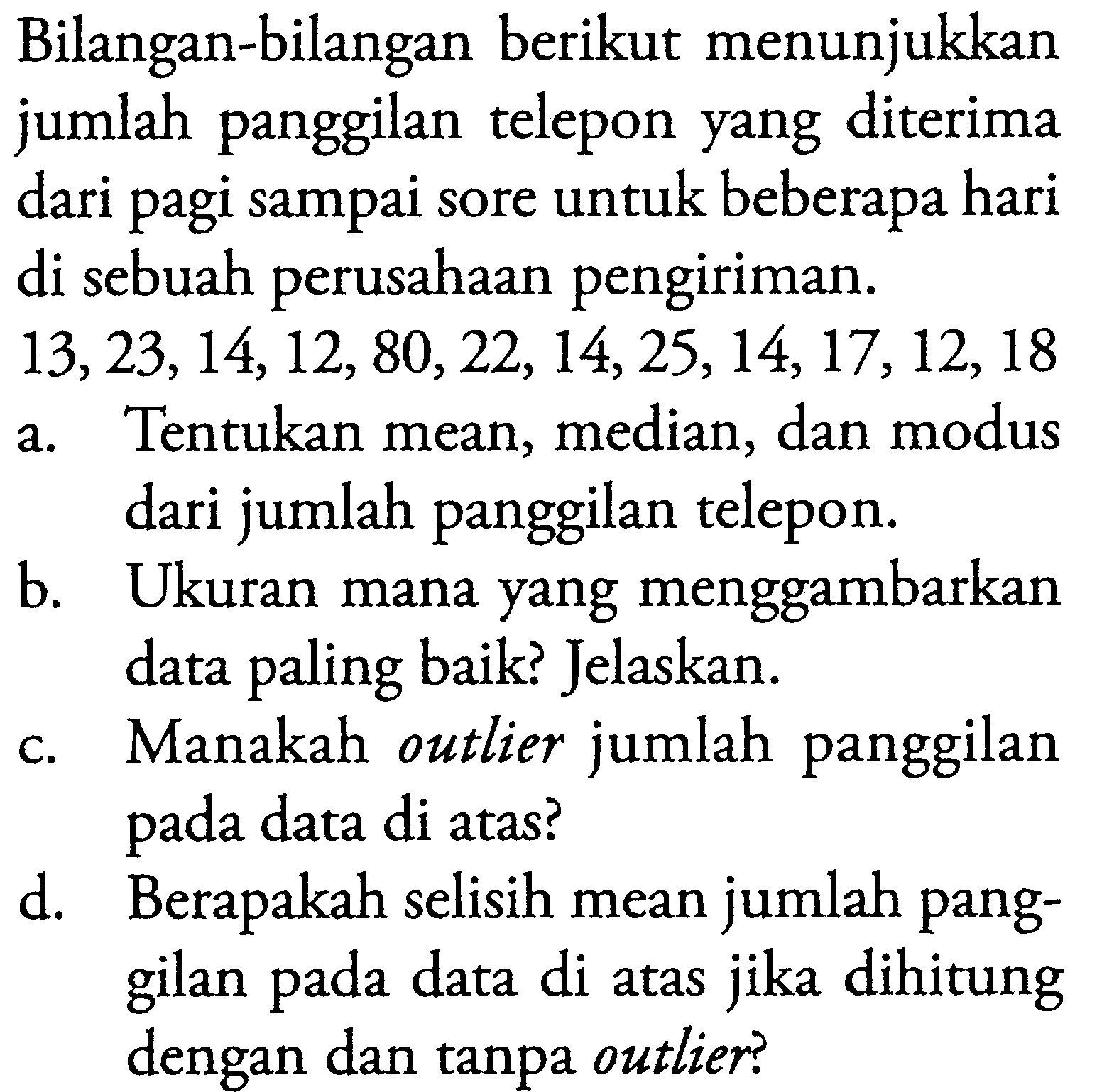 Bilangan-bilangan berikut menunjukkan jumlah panggilan telepon yang diterima dari pagi sampai sore untuk beberapa hari di sebuah perusahaan pengiriman. 13,23,14,12,80,22,14,25,14,17,12,18 a. Tentukan mean, median, dan modus dari jumlah panggilan telepon. b. Ukuran mana yang menggambarkan data paling baik? Jelaskan. c. Manakah outlier jumlah panggilan pada data di atas? d. Berapakah selisih mean jumlah panggilan pada data di atas jika dihitung dengan dan tanpa outlier?