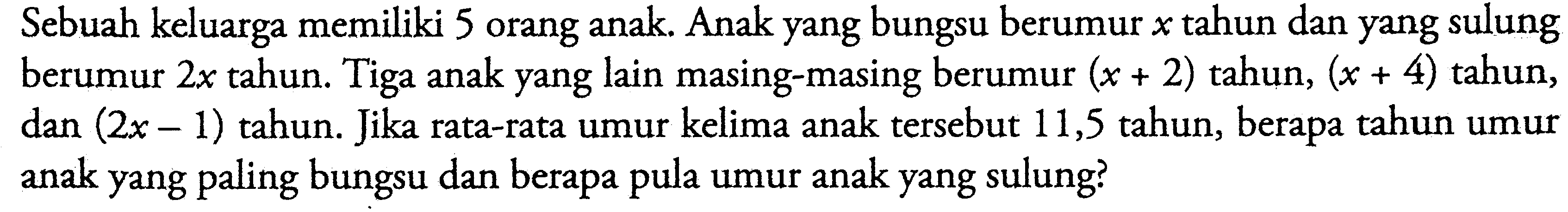 Sebuah keluarga memiliki 5 orang anak. Anak yang bungsu berumur x tahun dan yang sulung berumur 2x tahun. Tiga anak yang lain masing-masing berumur (x+2) tahun, (x+4) tahun, dan (2x-1) tahun. Jika rata-rata umur kelima anak tersebut 11,5 tahun, berapa tahun umur anak yang paling bungsu dan berapa pula umur anak yang sulung?