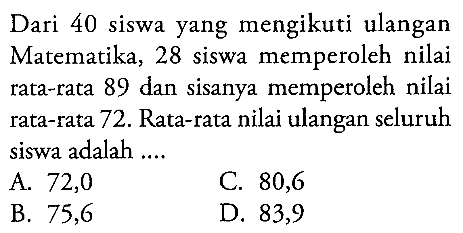 Dari 40 siswa yang mengikuti ulangan Matematika, 28 siswa memperoleh nilai rata-rata 89 dan sisanya memperoleh nilai rata-rata 72. Rata-rata nilai ulangan seluruh siswa adalah ....