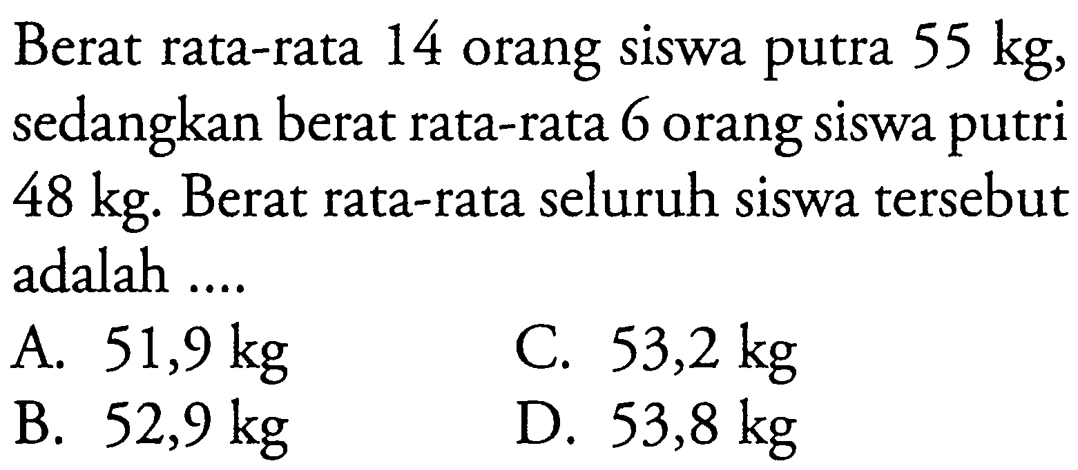 Berat rata-rata 14 orang siswa putra  55 kg , sedangkan berat rata-rata 6 orang siswa putri  48 kg. Berat rata-rata seluruh siswa tersebut adalah ....
