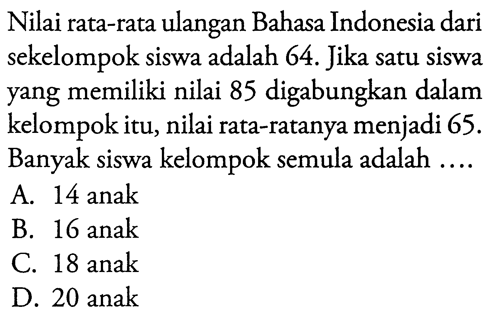 Nilai rata-rata ulangan Bahasa Indonesia dari sekelompok siswa adalah 64. Jika satu siswa yang memiliki nilai 85 digabungkan dalam kelompok itu, nilai rata-ratanya menjadi 65. Banyak siswa kelompok semula adalah....