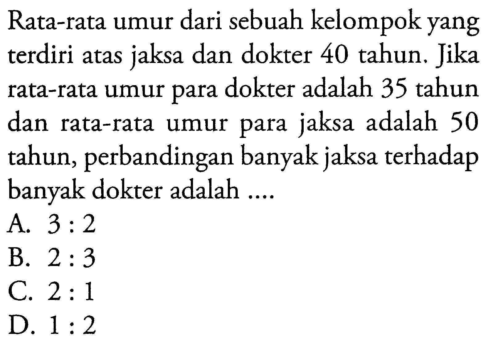 Rata-rata umur dari sebuah kelompok yang terdiri atas jaksa dan dokter 40 tahun. Jika rata-rata umur para dokter adalah 35 tahun dan rata-rata umur para jaksa adalah 50 tahun, perbandingan banyak jaksa terhadap banyak dokter adalah ....
