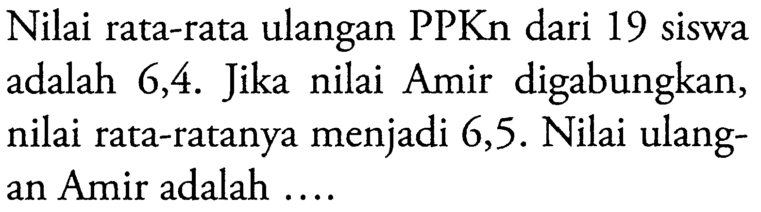 Nilai rata-rata ulangan PPKn dari 19 siswa adalah 6,4. Jika nilai Amir digabungkan, nilai rata-ratanya menjadi 6,5. Nilai ulangan Amir adalah ....