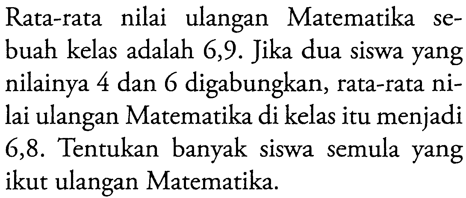 nilai ulangan Rata-rata Matematika sebuah kelas adalah 6,9. Jika dua siswa yang nilainya 4 dan 6 digabungkan, rata-rata nilai ulangan Matematika di kelas itu menjadi 6,8. Tentukan banyak siswa semula yang ikut ulangan Matematika.