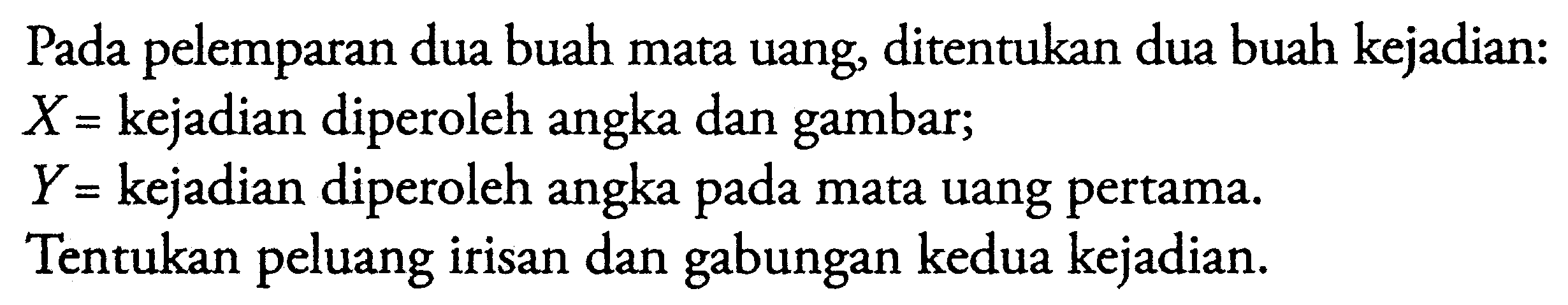 Pada pelemparan dua buah mata uang, ditentukan dua buah kejadian:X=  kejadian diperoleh angka dan gambar;Y=  kejadian diperoleh angka pada mata uang pertama.Tentukan peluang irisan dan gabungan kedua kejadian. 