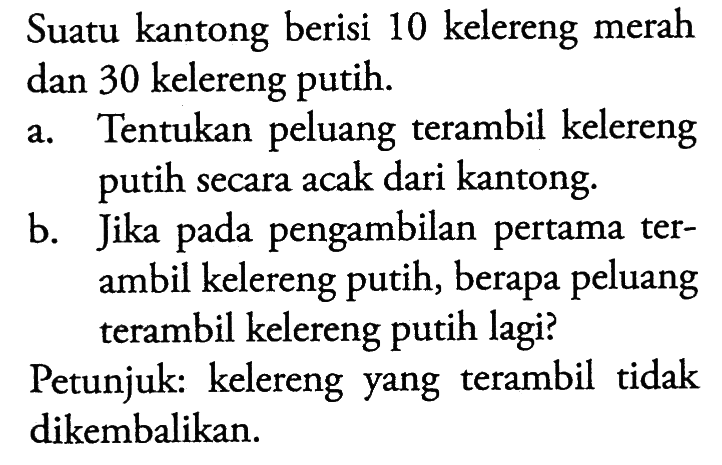 Suatu kantong berisi 10 kelereng merah dan 30 kelereng putih.a. Tentukan peluang terambil kelereng putih secara acak dari kantong.b. Jika pada pengambilan pertama terambil kelereng putih, berapa peluang terambil kelereng putih lagi?Petunjuk: kelereng yang terambil tidak dikembalikan.